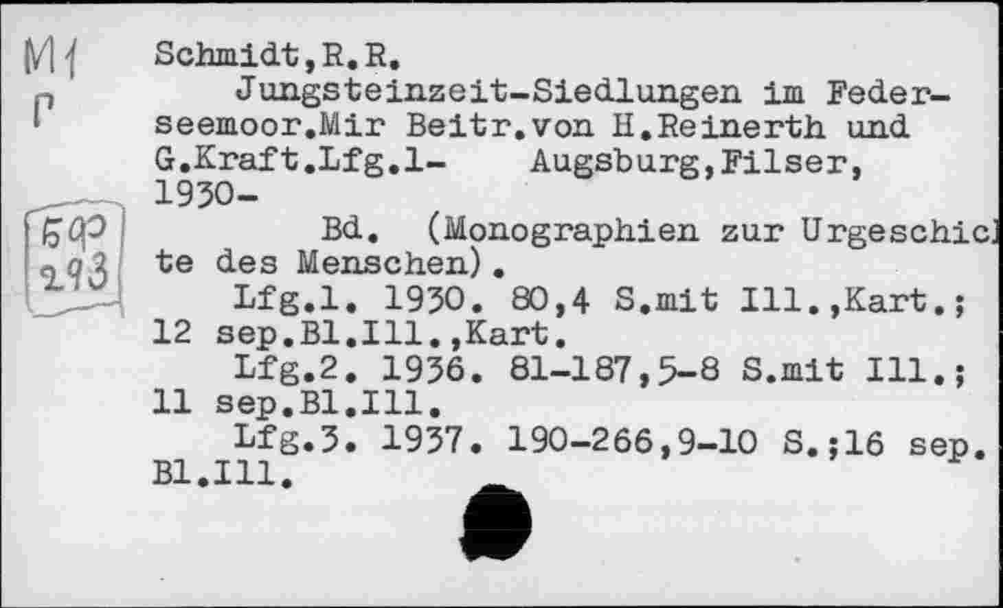 ﻿w гЧІ
Schmidt, R. R.
Jungsteinzeit-Siedlungen im Feder-seemoor.Mir Beitr.von H.Reinerth und G.Kraft.Lfg.l- Augsburg,Filser, 1930-
Bd. (Monographien zur Urge schic, te des Menschen).
Lfg.l. 1930. 80,4 S.mit Ill.,Kart.;
12 sep.Bl.Ill.,Kart.
Lfg.2. 1936. 81-187,5-8 S.mit Ill.;
11 sep.Bl.Ill.
Lfg.3. 1937. 190-266,9-10 S.;16 sep
Bl.Ill.	_